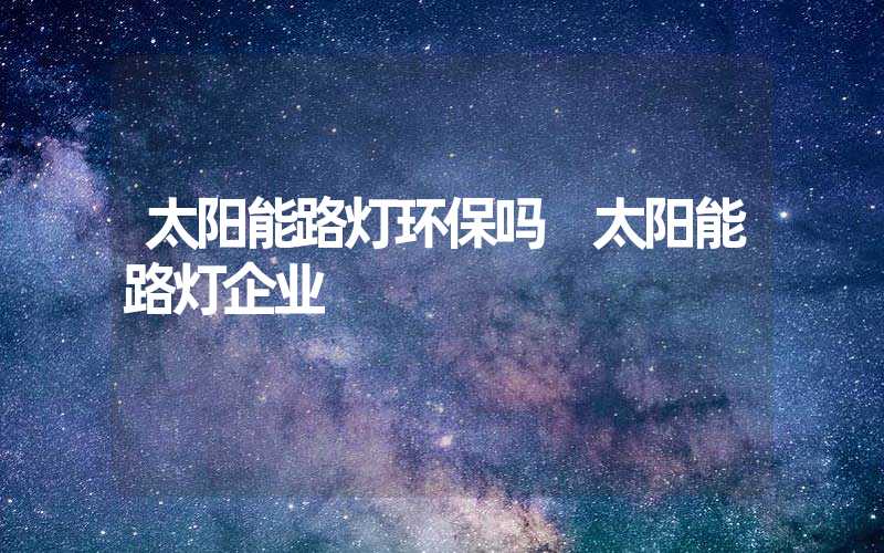 太阳能路灯环保吗 太阳能路灯企业